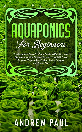 AQUAPONICS FOR BEGINNERS: The Ultimate Step-By-Step Guide to Building Your Own Aquaponics Garden System That Will Grow Organic Vegetables, Fruits, Herbs, Fungus, and Raise Fish