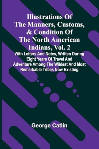 Illustrations Of The Manners, Customs, & Condition Of The North American Indians, Vol. 2; With Letters And Notes, Written During Eight Years Of Travel ... And Most Remarkable Tribes Now Existing