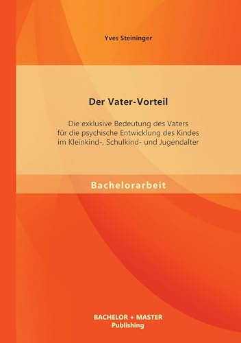 Der Vater-Vorteil: Die exklusive Bedeutung des Vaters für die psychische Entwicklung des Kindes im Kleinkind-, Schulkind- und Jugendalter