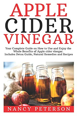 Apple Cider Vinegar: Your Complete Guide on How to Use and Enjoy the Whole Benefits of Apple Cider Vinegar. Includes Detox Guide, Natural Remedies and Recipes