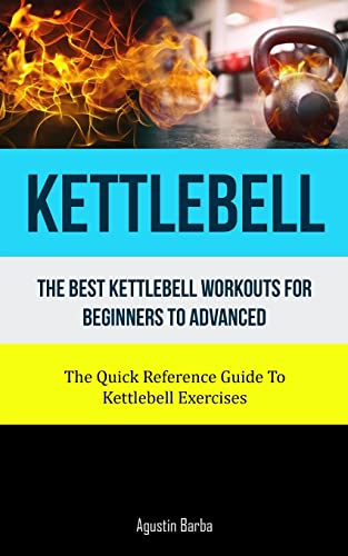 Kettlebell: The Best Kettlebell Workouts For Beginners To Advanced (The Quick Reference Guide To Kettlebell Exercises)