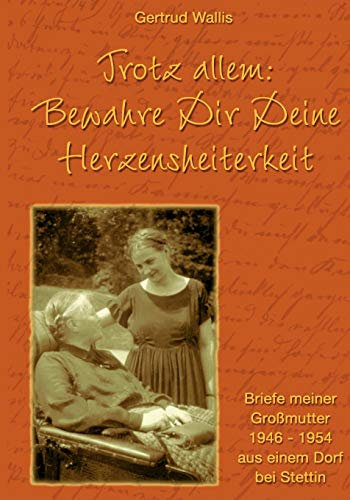 Trotz allem: Bewahre Dir Deine Herzensheiterkeit: Briefe meiner Grossmutter 1946-1954 aus einem Dorf bei Stettin: Briefe meiner Großmutter 1946 - 1954 aus einem Dorf bei Stettin