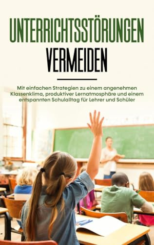 Unterrichtsstörungen vermeiden: Mit einfachen Strategien zu einem angenehmen Klassenklima, produktiver Lernatmosphäre und einem entspannten Schulalltag für Lehrer und Schüler