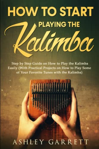 How to Start Playing the Kalimba: Step by Step Guide on How to Play the Kalimba Easily (With Practical Projects on How to Play Some of Your Favorite Tunes with the Kalimba)