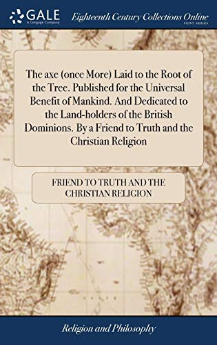 The axe (once More) Laid to the Root of the Tree. Published for the Universal Benefit of Mankind. And Dedicated to the Land-holders of the British ... a Friend to Truth and the Christian Religion
