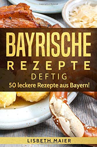 Bayrische Rezepte - deftig: Das bayrische Kochbuch: 50 leckere Rezepte aus Bayern. Original bayerische Schmankerl.