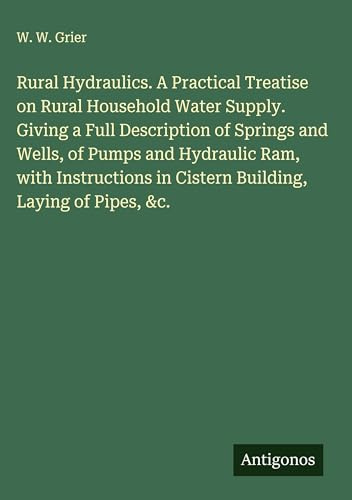 Rural Hydraulics. A Practical Treatise on Rural Household Water Supply. Giving a Full Description of Springs and Wells, of Pumps and Hydraulic Ram, ... in Cistern Building, Laying of Pipes, &c.