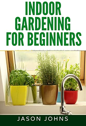 Indoor Gardening For Beginners: The Complete Guide to Growing Herbs, Flowers, Vegetables and Fruits in Your House: Volume 34 (Inspiring Gardening Ideas)