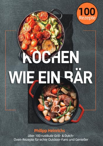 Kochen wie ein Bär: über 100 rustikale Grill- & Dutch-Oven-Rezepte für echte Outdoor-Fans und Genießer