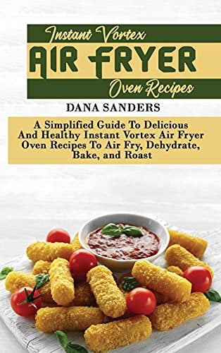 Instant Vortex Air Fryer Oven Recipes: A Simplified Guide To Delicious And Healthy Instant Vortex Air Fryer Oven Recipes To Air Fry, Dehydrate, Bake, and Roast
