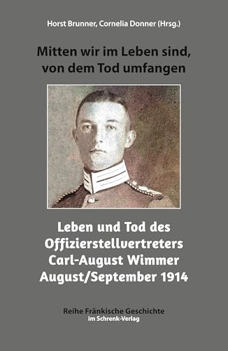 Mitten wir im Leben sind, von dem Tod umfangen: Leben und Tod des Offizierstellvertreters Carl-August Wimmer August/September 1914: Leben und Tod des ... 1914 (Reihe Fränkische Geschichte)