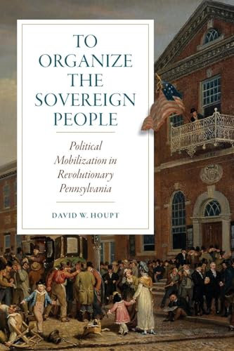 To Organize the Sovereign People: Political Mobilization in Revolutionary Pennsylvania (Early American Histories)