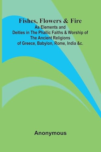 Fishes, Flowers, & Fire as Elements and Deities in the Phallic Faiths & Worship of the Ancient Religions of Greece, Babylon, Rome, India, &c.