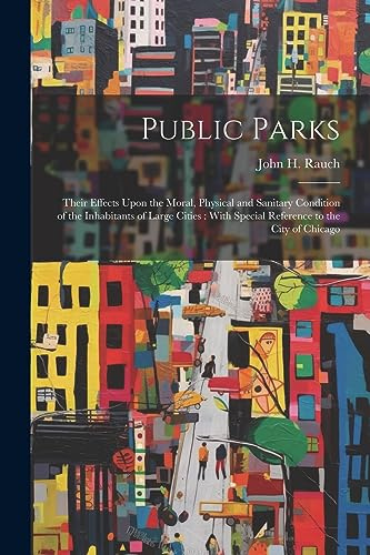 Public Parks: Their Effects Upon the Moral, Physical and Sanitary Condition of the Inhabitants of Large Cities: With Special Reference to the City of Chicago