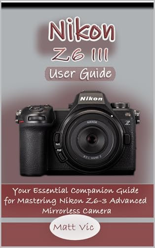 Nikon Z6 III User Guide: Your Essential Companion Guide for Mastering Nikon Z6-3 Advanced Mirrorless Camera (English Edition)