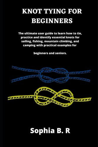 KNOT TYING FOR BEGINNERS: The ultimate user guide to learn how to tie and identify essential knots for sailing, fishing, climbing, and camping with practical examples for beginners
