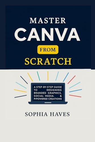 MASTER CANVA FROM SCRATCH: A step by step guide to designing branded graphics, social media, presentations and AI powered creations.