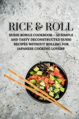 Rice & Roll: Sushi Bowls Cookbook – 50 Simple and Tasty Deconstructed Sushi Recipes Without Rolling for Japanese Cooking Lovers