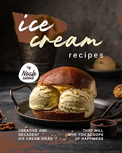 Ice Cream Recipes: Creative and Decadent Ice Cream Ideas That Will Give You Scoops of Happiness