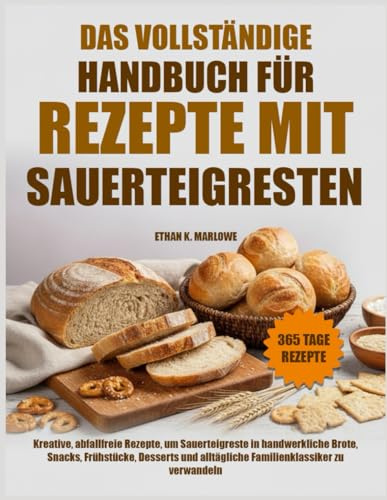 DAS VOLLSTÄNDIGE HANDBUCH FÜR REZEPTE MIT SAUERTEIGRESTEN: Kreative, abfallfreie Rezepte, um Sauerteigreste in handwerkliche Brote, Snacks, ... alltägliche Familienklassiker zu verwandeln