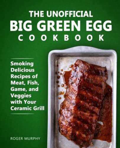 The Unofficial Big Green Egg Cookbook: Smoking Delicious Recipes of Meat, Fish, Game, and Veggies with Your Ceramic Grill