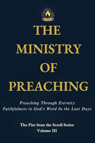 THE MINISTRY OF PREACHING: Preaching Through Eternity - Faithfulness to God's Word in the Last Days (Fire from the Scroll, Band 3)