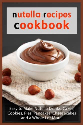 Nutella Recipes Cookbook: Easy to Make Nutella Drinks, Cakes, Cookies, Pies, Pancakes, Cheesecakes, and a Whole Lot More!