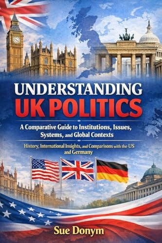 UNDERSTANDING UK POLITICS: A Comparative Guide to Institutions, Issues, Systems, and Global Contexts - History, International Insights, and Comparisons with the US and Germany