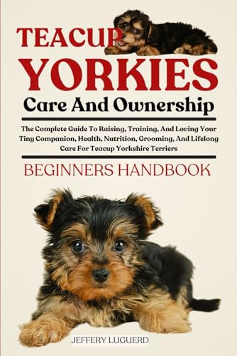 TEACUP YORKIES CARE AND OWNERSHIP: The Complete Guide To Raising, Training, And Loving Your Tiny Companion, Health, Nutrition, Grooming, And Lifelong Care For Teacup Yorkshire Terriers