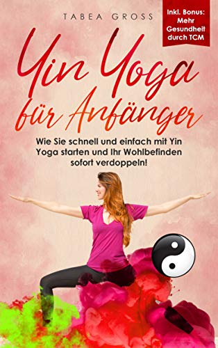 Yin Yoga für Anfänger: Wie Sie schnell und einfach mit Yin Yoga starten und Ihr Wohlbefinden sofort verdoppeln! (Traditionelle Chinesische Medizin (TCM) 1)