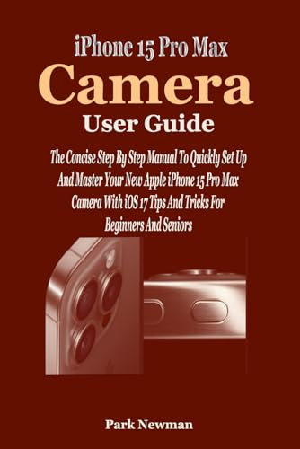 iPhone 15 Pro Max Camera User Guide: The Concise Step By Step Manual To Quickly Set Up And Master Your New Apple iPhone 15 Pro Max Camera With iOS 17 Tips And Tricks For Beginners And Seniors