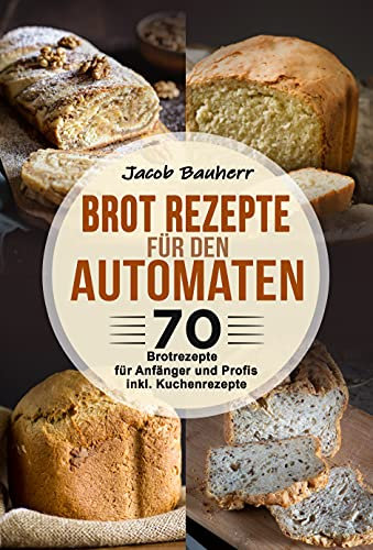 Brot Rezepte für den Automaten: 70 Brotrezepte für Anfänger und Profis. inkl. Kuchenrezepte
