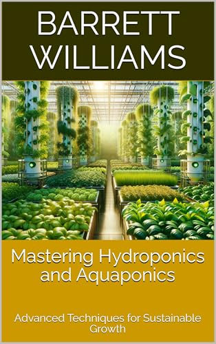 Mastering Hydroponics and Aquaponics: Advanced Techniques for Sustainable Growth (Soilless Success: The Complete Guide to Aquaponics and Hydroponics Book 16)