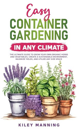 Easy Container Gardening in Any Climate: The Ultimate Guide to Grow Your Own Organic Herbs and Vegetables, Create a Sustainable Environment, Maximize Yields, and Utilize Any Size Space