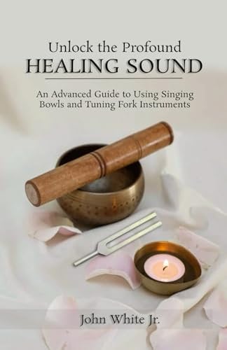 Unlock the Profound Healing Sound: An Advanced Guide to Using Singing Bowls and Tuning Fork Instruments (Sound Healing Collection for Beginners to Advance)