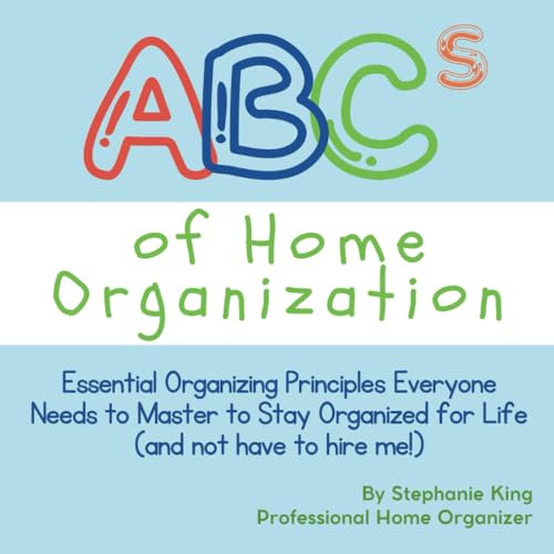 ABCs of Home Organization: Essential Organizing Principles Everyone Needs to Master to Stay Organized for Life (and not have to hire me!)