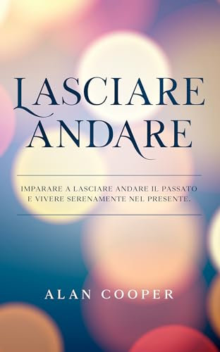 Lasciare Andare: Imparare a Lasciare Andare il Passato e Vivere Serenamente Nel Presente