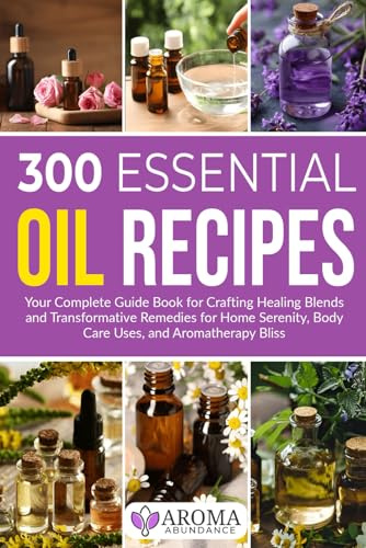 300 Essential Oil Recipes: Your Complete Guide Book for Crafting Healing Blends and Transformative Remedies for Home Serenity, Body Care Uses, and Aromatherapy Bliss
