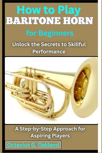 How to Play Baritone Horn for Beginners: Unlock the Secrets to Skillful Performance: A Step-by-Step Approach for Aspiring Players