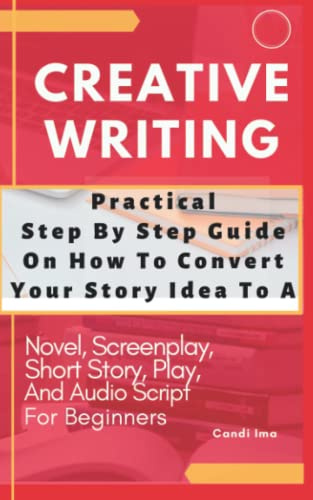 Creative Writing Practical Step Step Guide On How To Convert Story Idea: To A Novel, Screenplay, Short Story, Audio Script And Play For Beginners