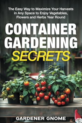 Container Gardening Secrets: The Easy Way to Maximize Your Harvests in Any Space to Enjoy Vegetables, Flowers and Herbs Year Round