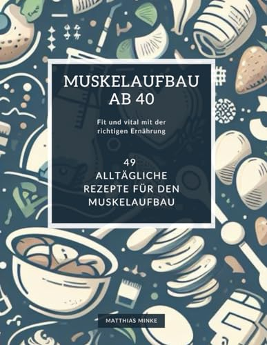 Muskelaufbau ab 40: Fit und vital mit der richtigen Ernährung: Ein Ernährungsratgeber für den aktiven Mann ab 40
