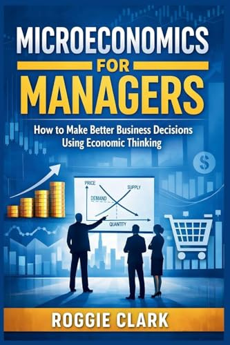 Microeconomics for Managers: How to Make Better Business Decisions Using Economic Thinking