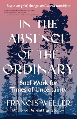 In the Absence of the Ordinary: Soul Work for Times of Uncertainty (Essays on Grief, Change, and Sacred Transitions)