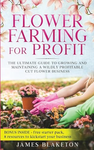 Flower Farming for Profit The Ultimate Guide to Growing and Maintaining a Wildly Profitable Cut Flower Business