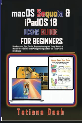 macOS Sequoia & iPadOS 18 USER GUIDE FOR BEGINNERS: New Features, Tips, Tricks, Troubleshooting and Setup Manual to Master Updated Mac and iPad Operating System for Seniors and New Users