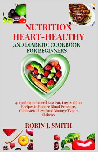NUTRITION HEART-HEALTHY AND DIABETIC COOKBOOK FOR BEGINNERS: 41 Healthy Balanced Low Fat, Low Sodium Recipes to Reduce Blood Pressure, Cholesterol Level and Manage Type 2 Diabetes