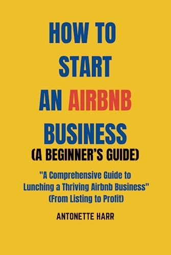 HOW TO START AN AIRBNB BUSINESS (A BEGINNER’S GUIDE): A Comprehensive Guide to Lunching a Thriving Airbnb Business (From Listing to Profit)