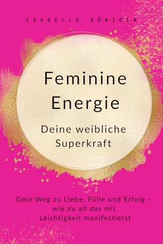 Feminine Energie – Deine weibliche Superkraft: Dein Weg zu Liebe, Fülle und Erfolg – wie du all das mit Leichtigkeit manifestierst