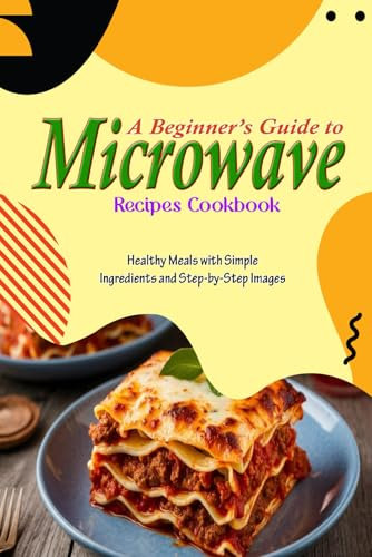 A Beginner’s Guide to Microwave Recipes Cookbook: Healthy Meals with Simple Ingredients and Step-by-Step Images